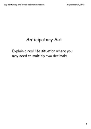 Day 10 Multiply and Divide Decimals.notebook   September 21, 2012




                        Anticipatory Set

        Explain a real life situation where you
        may need to multiply two decimals.




                                                                    3
 