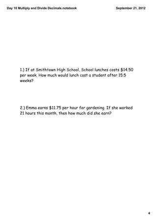 Day 10 Multiply and Divide Decimals.notebook              September 21, 2012




        1.) If at Smithtown High School, School lunches costs $14.50
        per week. How much would lunch cost a student after 15.5
        weeks?




        2.) Emma earns $11.75 per hour for gardening. If she worked
        21 hours this month, then how much did she earn?




                                                                               4
 