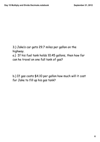 Day 10 Multiply and Divide Decimals.notebook          September 21, 2012




        3.) Jake‛s car gets 29.7 miles per gallon on the
        highway.
        a.) If his fuel tank holds 10.45 gallons, then how far
        can he travel on one full tank of gas?




        b.) If gas costs $4.10 per gallon how much will it cost
        for Jake to fill up his gas tank?




                                                                           6
 