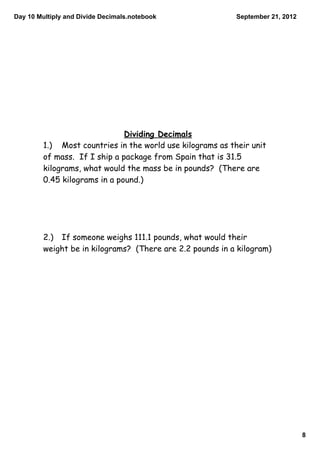 Day 10 Multiply and Divide Decimals.notebook                September 21, 2012




                               Dividing Decimals
         1.) Most countries in the world use kilograms as their unit
         of mass. If I ship a package from Spain that is 31.5
         kilograms, what would the mass be in pounds? (There are
         0.45 kilograms in a pound.)




         2.) If someone weighs 111.1 pounds, what would their
         weight be in kilograms? (There are 2.2 pounds in a kilogram)




                                                                                 8
 