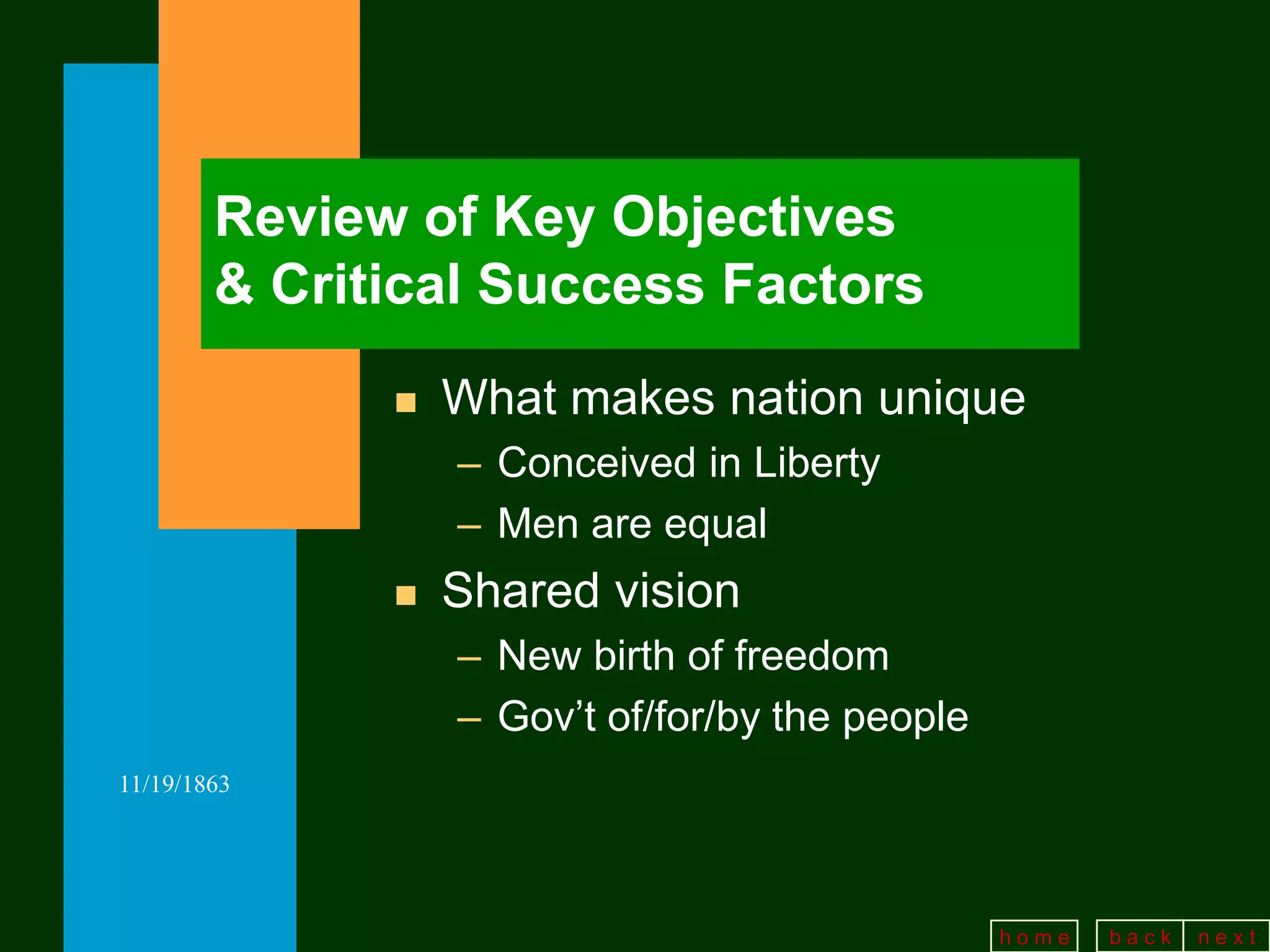 Review of Key Objectives
        & Critical Success Factors
                 What makes nation unique
                  – Conceived in Liberty
                  – Men are equal
                 Shared vision
                  – New birth of freedom
                  – Gov’t of/for/by the people
11/19/1863




                                                 home   back   next
 
