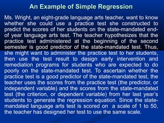 An Example of Simple RegressionAn Example of Simple Regression
Ms. Wright, an eight-grade language arts teacher, want to know
whether she could use a practice test she constructed to
predict the scores of her students on the state-mandated end-
of year language arts test. The teacher hypothesizes that the
practice test administered at the beginning of the second
semester is good predictor of the state-mandated test. Thus,
she might want to administer the practice test to her students,
then use the test result to design early intervention and
remediation programs for students who are expected to do
poorly on the state-mandated test. To ascertain whether the
practice test is a good predictor of the state-mandated test, the
teacher uses the scores from the practice test (the predictor, or
independent variable) and the scores from the state-mandated
test (the criterion, or dependent variable) from her last year’s
students to generate the regression equation. Since the state-
mandated language arts test is scored on a scale of 1 to 50,
the teacher has designed her test to use the same scale.
 