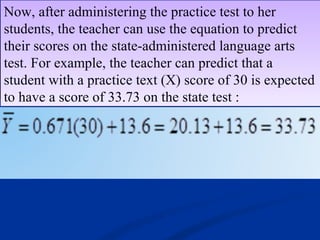 Now, after administering the practice test to her
students, the teacher can use the equation to predict
their scores on the state-administered language arts
test. For example, the teacher can predict that a
student with a practice text (X) score of 30 is expected
to have a score of 33.73 on the state test :
Now, after administering the practice test to her
students, the teacher can use the equation to predict
their scores on the state-administered language arts
test. For example, the teacher can predict that a
student with a practice text (X) score of 30 is expected
to have a score of 33.73 on the state test :
 