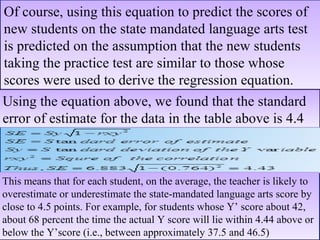 Of course, using this equation to predict the scores of
new students on the state mandated language arts test
is predicted on the assumption that the new students
taking the practice test are similar to those whose
scores were used to derive the regression equation.
Of course, using this equation to predict the scores of
new students on the state mandated language arts test
is predicted on the assumption that the new students
taking the practice test are similar to those whose
scores were used to derive the regression equation.
Using the equation above, we found that the standard
error of estimate for the data in the table above is 4.4
Using the equation above, we found that the standard
error of estimate for the data in the table above is 4.4
This means that for each student, on the average, the teacher is likely to
overestimate or underestimate the state-mandated language arts score by
close to 4.5 points. For example, for students whose Y’ score about 42,
about 68 percent the time the actual Y score will lie within 4.44 above or
below the Y’score (i.e., between approximately 37.5 and 46.5)
This means that for each student, on the average, the teacher is likely to
overestimate or underestimate the state-mandated language arts score by
close to 4.5 points. For example, for students whose Y’ score about 42,
about 68 percent the time the actual Y score will lie within 4.44 above or
below the Y’score (i.e., between approximately 37.5 and 46.5)
 