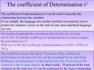 The coefficient of Determination r2The coefficient of Determination r2
The teacher found that the correlation between the two test was
rxy=0.764. To find the coefficient of determination we need to square
the correlation (rxy2
)
With rxy=0.764, the coefficient of determination is 0.7642
= 0.584 (or
58%).
The teacher found that the correlation between the two test was
rxy=0.764. To find the coefficient of determination we need to square
the correlation (rxy2
)
With rxy=0.764, the coefficient of determination is 0.7642
= 0.584 (or
58%).
This coefficient means that about 58 percent of the variation in
performance on the state test (Y) can be accounted for by individual
differences in performance on the practice test (X); 42 percent of the
variation is due to other factors. In other words, 58 percent of the total
variation on the state test (Y) can be explained by the linear relationship
This coefficient means that about 58 percent of the variation in
performance on the state test (Y) can be accounted for by individual
differences in performance on the practice test (X); 42 percent of the
variation is due to other factors. In other words, 58 percent of the total
variation on the state test (Y) can be explained by the linear relationship
The coefficient of determination (r2
) can be used to describe the
relationship between the variables.
In our sample, the language arts teacher used her own practice test to
predict her students’ scores on the end-of-year state-mandated language
arts test.
The coefficient of determination (r2
) can be used to describe the
relationship between the variables.
In our sample, the language arts teacher used her own practice test to
predict her students’ scores on the end-of-year state-mandated language
arts test.
 