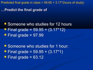 Predict the final grade ofPredict the final grade of……
 Someone who studies for 12 hours
 Final grade = 59.95 + (3.17*12)
 Final grade = 97.99
 Someone who studies for 1 hour:
 Final grade = 59.95 + (3.17*1)
 Final grade = 63.12
Predicted final grade in class = 59.95 + 3.17*(hours of study)
 