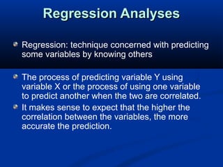 Regression AnalysesRegression Analyses
Regression: technique concerned with predicting
some variables by knowing others
The process of predicting variable Y using
variable X or the process of using one variable
to predict another when the two are correlated.
It makes sense to expect that the higher the
correlation between the variables, the more
accurate the prediction.
 