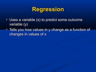 RegressionRegression
 Uses a variable (x) to predict some outcomeUses a variable (x) to predict some outcome
variable (y)variable (y)
 Tells you how values in y change as a function ofTells you how values in y change as a function of
changes in values of xchanges in values of x
 