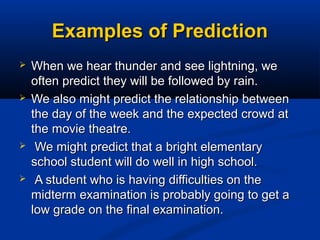 Examples of PredictionExamples of Prediction
 When we hear thunder and see lightning, weWhen we hear thunder and see lightning, we
often predict they will be followed by rain.often predict they will be followed by rain.
 We also might predict the relationship betweenWe also might predict the relationship between
the day of the week and the expected crowd atthe day of the week and the expected crowd at
the movie theatre.the movie theatre.
 We might predict that a bright elementaryWe might predict that a bright elementary
school student will do well in high school.school student will do well in high school.
 A student who is having difficulties on theA student who is having difficulties on the
midterm examination is probably going to get amidterm examination is probably going to get a
low grade on the final examination.low grade on the final examination.
 