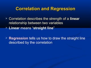 Correlation and RegressionCorrelation and Regression
 Correlation describes the strength of aCorrelation describes the strength of a linear
relationship between two variables
 Linear means “straight line”
 Regression tells us how to draw the straight line
described by the correlation
 