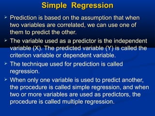 Simple RegressionSimple Regression
 Prediction is based on the assumption that whenPrediction is based on the assumption that when
two variables are correlated, we can use one oftwo variables are correlated, we can use one of
them to predict the other.them to predict the other.
 The variable used as a predictor is the independent
variable (X). The predicted variable (Y) is called the
criterion variable or dependent variable.
 The technique used for prediction is called
regression.
 When only one variable is used to predict another,
the procedure is called simple regression, and when
two or more variables are used as predictors, the
procedure is called multiple regression.
 