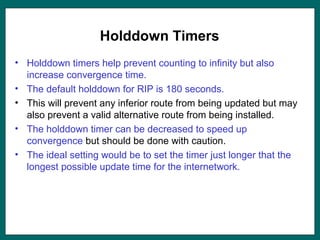 Holddown Timers
• Holddown timers help prevent counting to infinity but also
increase convergence time.
• The default holddown for RIP is 180 seconds.
• This will prevent any inferior route from being updated but may
also prevent a valid alternative route from being installed.
• The holddown timer can be decreased to speed up
convergence but should be done with caution.
• The ideal setting would be to set the timer just longer that the
longest possible update time for the internetwork.
 