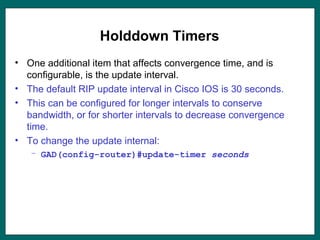 Holddown Timers
• One additional item that affects convergence time, and is
configurable, is the update interval.
• The default RIP update interval in Cisco IOS is 30 seconds.
• This can be configured for longer intervals to conserve
bandwidth, or for shorter intervals to decrease convergence
time.
• To change the update internal:
– GAD(config-router)#update-timer seconds
 