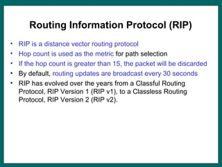 Routing Information Protocol (RIP)
• RIP is a distance vector routing protocol
• Hop count is used as the metric for path selection
• If the hop count is greater than 15, the packet will be discarded
• By default, routing updates are broadcast every 30 seconds
• RIP has evolved over the years from a Classful Routing
Protocol, RIP Version 1 (RIP v1), to a Classless Routing
Protocol, RIP Version 2 (RIP v2).
 