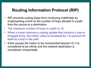 Routing Information Protocol (RIP)
• RIP prevents routing loops from continuing indefinitely by
implementing a limit on the number of hops allowed in a path
from the source to a destination.
• The maximum number of hops in a path is 15.
• When a router receives a routing update that contains a new or
changed entry, the metric value is increased by 1 to account for
itself as a hop in the path.
• If this causes the metric to be incremented beyond 15, it is
considered to be infinity and the network destination is
considered unreachable.
 