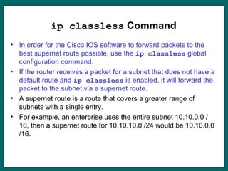 ip classless Command
• In order for the Cisco IOS software to forward packets to the
best supernet route possible, use the ip classless global
configuration command.
• If the router receives a packet for a subnet that does not have a
default route and ip classless is enabled, it will forward the
packet to the subnet via a supernet route.
• A supernet route is a route that covers a greater range of
subnets with a single entry.
• For example, an enterprise uses the entire subnet 10.10.0.0 /
16, then a supernet route for 10.10.10.0 /24 would be 10.10.0.0
/16.
 