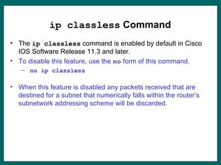 ip classless Command
• The ip classless command is enabled by default in Cisco
IOS Software Release 11.3 and later.
• To disable this feature, use the no form of this command.
– no ip classless
• When this feature is disabled any packets received that are
destined for a subnet that numerically falls within the router’s
subnetwork addressing scheme will be discarded.
 