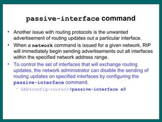 passive-interface command
• Another issue with routing protocols is the unwanted
advertisement of routing updates out a particular interface.
• When a network command is issued for a given network, RIP
will immediately begin sending advertisements out all interfaces
within the specified network address range.
• To control the set of interfaces that will exchange routing
updates, the network administrator can disable the sending of
routing updates on specified interfaces by configuring the
passive-interface command.
– GAD(config-router)#passive-interface e0
 