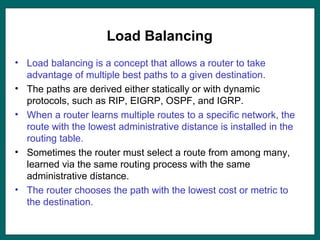 Load Balancing
• Load balancing is a concept that allows a router to take
advantage of multiple best paths to a given destination.
• The paths are derived either statically or with dynamic
protocols, such as RIP, EIGRP, OSPF, and IGRP.
• When a router learns multiple routes to a specific network, the
route with the lowest administrative distance is installed in the
routing table.
• Sometimes the router must select a route from among many,
learned via the same routing process with the same
administrative distance.
• The router chooses the path with the lowest cost or metric to
the destination.
 