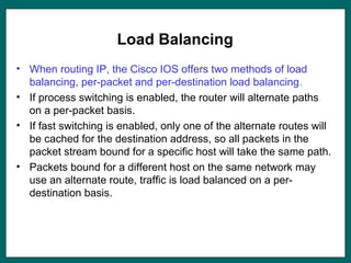 Load Balancing
• When routing IP, the Cisco IOS offers two methods of load
balancing, per-packet and per-destination load balancing.
• If process switching is enabled, the router will alternate paths
on a per-packet basis.
• If fast switching is enabled, only one of the alternate routes will
be cached for the destination address, so all packets in the
packet stream bound for a specific host will take the same path.
• Packets bound for a different host on the same network may
use an alternate route, traffic is load balanced on a per-
destination basis.
 