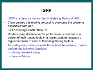 IGRP
• IGRP is a distance vector Interior Gateway Protocol (IGP).
• Cisco created this routing protocol to overcome the problems
associated with RIP.
• IGRP converges faster than RIP
• Routers using distance vector protocols must send all or a
portion of their routing table in a routing update message at
regular intervals to each of their neighboring routers.
• As routing information spreads throughout the network, routers
perform the following functions:
– Identify new destinations
– Learn of failures
 