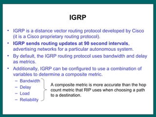 IGRP
• IGRP is a distance vector routing protocol developed by Cisco
(it is a Cisco proprietary routing protocol).
• IGRP sends routing updates at 90 second intervals,
advertising networks for a particular autonomous system.
• By default, the IGRP routing protocol uses bandwidth and delay
as metrics.
• Additionally, IGRP can be configured to use a combination of
variables to determine a composite metric.
– Bandwidth
– Delay
– Load
– Reliability
A composite metric is more accurate than the hop
count metric that RIP uses when choosing a path
to a destination.
 