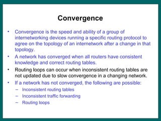 Convergence
• Convergence is the speed and ability of a group of
internetworking devices running a specific routing protocol to
agree on the topology of an internetwork after a change in that
topology.
• A network has converged when all routers have consistent
knowledge and correct routing tables.
• Routing loops can occur when inconsistent routing tables are
not updated due to slow convergence in a changing network.
• If a network has not converged, the following are possible:
– Inconsistent routing tables
– Inconsistent traffic forwarding
– Routing loops
 