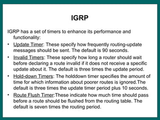 IGRP
IGRP has a set of timers to enhance its performance and
functionality:
• Update Timer: These specify how frequently routing-update
messages should be sent. The default is 90 seconds.
• Invalid Timers: These specify how long a router should wait
before declaring a route invalid if it does not receive a specific
update about it. The default is three times the update period.
• Hold-down Timers: The holddown timer specifies the amount of
time for which information about poorer routes is ignored.The
default is three times the update timer period plus 10 seconds.
• Route Flush Timer:These indicate how much time should pass
before a route should be flushed from the routing table. The
default is seven times the routing period.
 