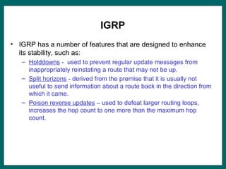 IGRP
• IGRP has a number of features that are designed to enhance
its stability, such as:
– Holddowns - used to prevent regular update messages from
inappropriately reinstating a route that may not be up.
– Split horizons - derived from the premise that it is usually not
useful to send information about a route back in the direction from
which it came.
– Poison reverse updates – used to defeat larger routing loops,
increases the hop count to one more than the maximum hop
count.
 