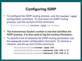 Configuring IGRP
• To configure the IGRP routing process, use the router igrp
configuration command. To shut down an IGRP routing
process, use the no form of this command.
– Router(config)#router igrp as-number
• The Autonomous System number is one that identifies the
IGRP process. It is also used to tag the routing information.
• To specify a list of networks for IGRP routing processes, use
the network router configuration command. To remove a
network, use the no form of this command.
 