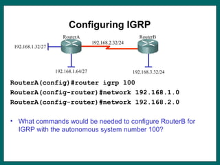 Configuring IGRP
RouterA(config)#router igrp 100
RouterA(config-router)#network 192.168.1.0
RouterA(config-router)#network 192.168.2.0
• What commands would be needed to configure RouterB for
IGRP with the autonomous system number 100?
192.168.1.32/27
192.168.1.64/27
192.168.2.32/24
192.168.3.32/24
RouterA RouterB
 