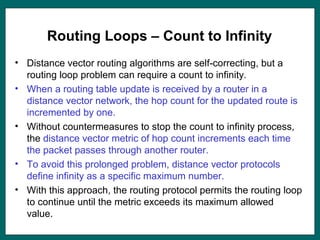Routing Loops – Count to Infinity
• Distance vector routing algorithms are self-correcting, but a
routing loop problem can require a count to infinity.
• When a routing table update is received by a router in a
distance vector network, the hop count for the updated route is
incremented by one.
• Without countermeasures to stop the count to infinity process,
the distance vector metric of hop count increments each time
the packet passes through another router.
• To avoid this prolonged problem, distance vector protocols
define infinity as a specific maximum number.
• With this approach, the routing protocol permits the routing loop
to continue until the metric exceeds its maximum allowed
value.
 
