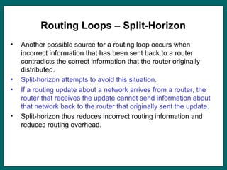 Routing Loops – Split-Horizon
• Another possible source for a routing loop occurs when
incorrect information that has been sent back to a router
contradicts the correct information that the router originally
distributed.
• Split-horizon attempts to avoid this situation.
• If a routing update about a network arrives from a router, the
router that receives the update cannot send information about
that network back to the router that originally sent the update.
• Split-horizon thus reduces incorrect routing information and
reduces routing overhead.
 