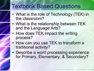 Textbook Based Questions What is the role of Technology (TEK) in the classroom? What is the relationship between TEK and the Language Arts? How does TEK impact the writing process? How can you use TEK to transform a traditional activity? Describe a word processing experience for Primary, Elementary, & Secondary?  