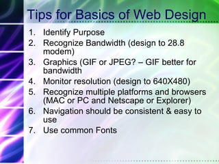 Tips for Basics of Web Design Identify Purpose Recognize Bandwidth (design to 28.8 modem) Graphics (GIF or JPEG? – GIF better for bandwidth Monitor resolution (design to 640X480) Recognize multiple platforms and browsers (MAC or PC and Netscape or Explorer) Navigation should be consistent & easy to use Use common Fonts 