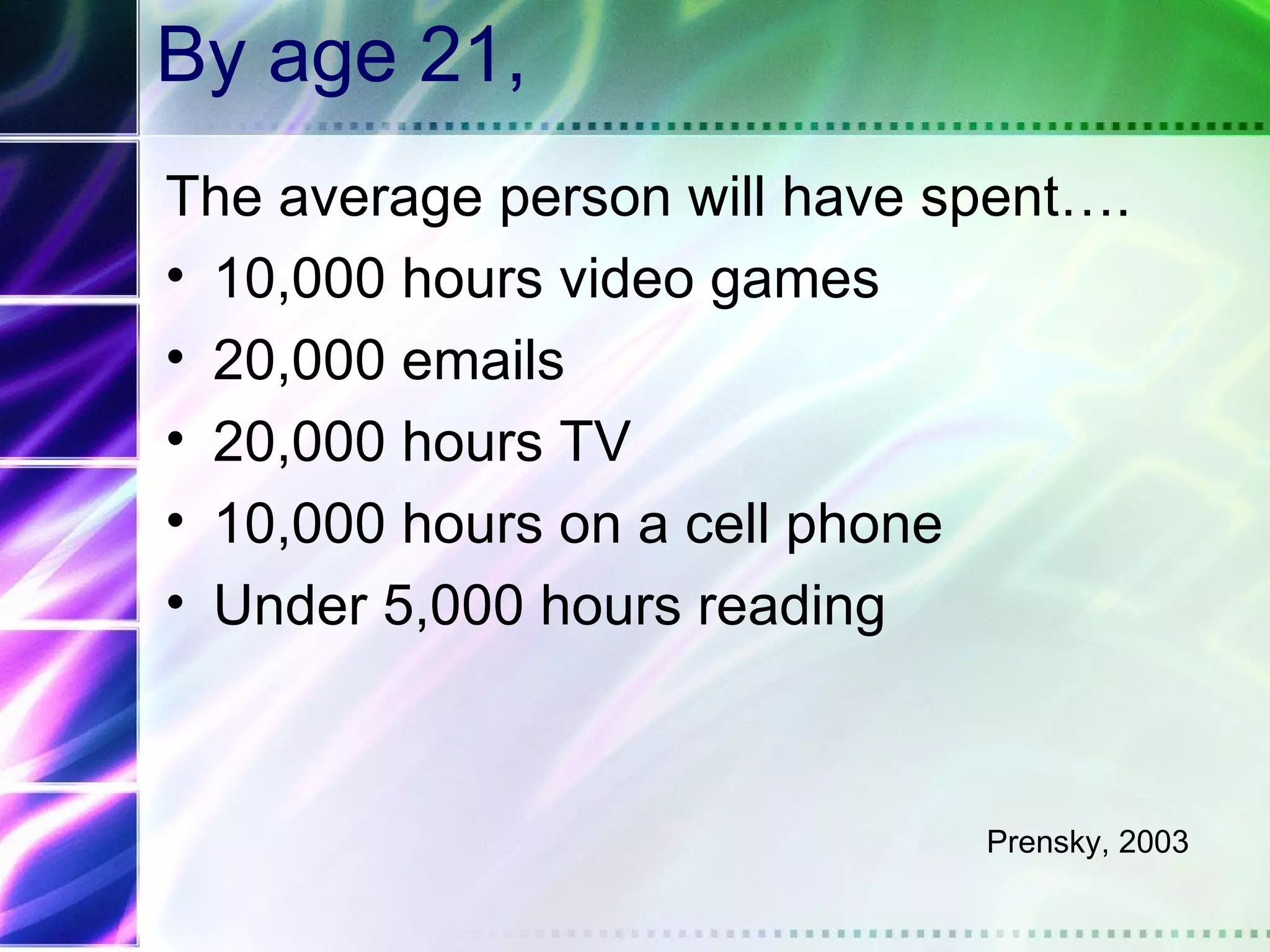 By age 21,
The average person will have spent….
• 10,000 hours video games
• 20,000 emails
• 20,000 hours TV
• 10,000 hours on a cell phone
• Under 5,000 hours reading



                              Prensky, 2003
 