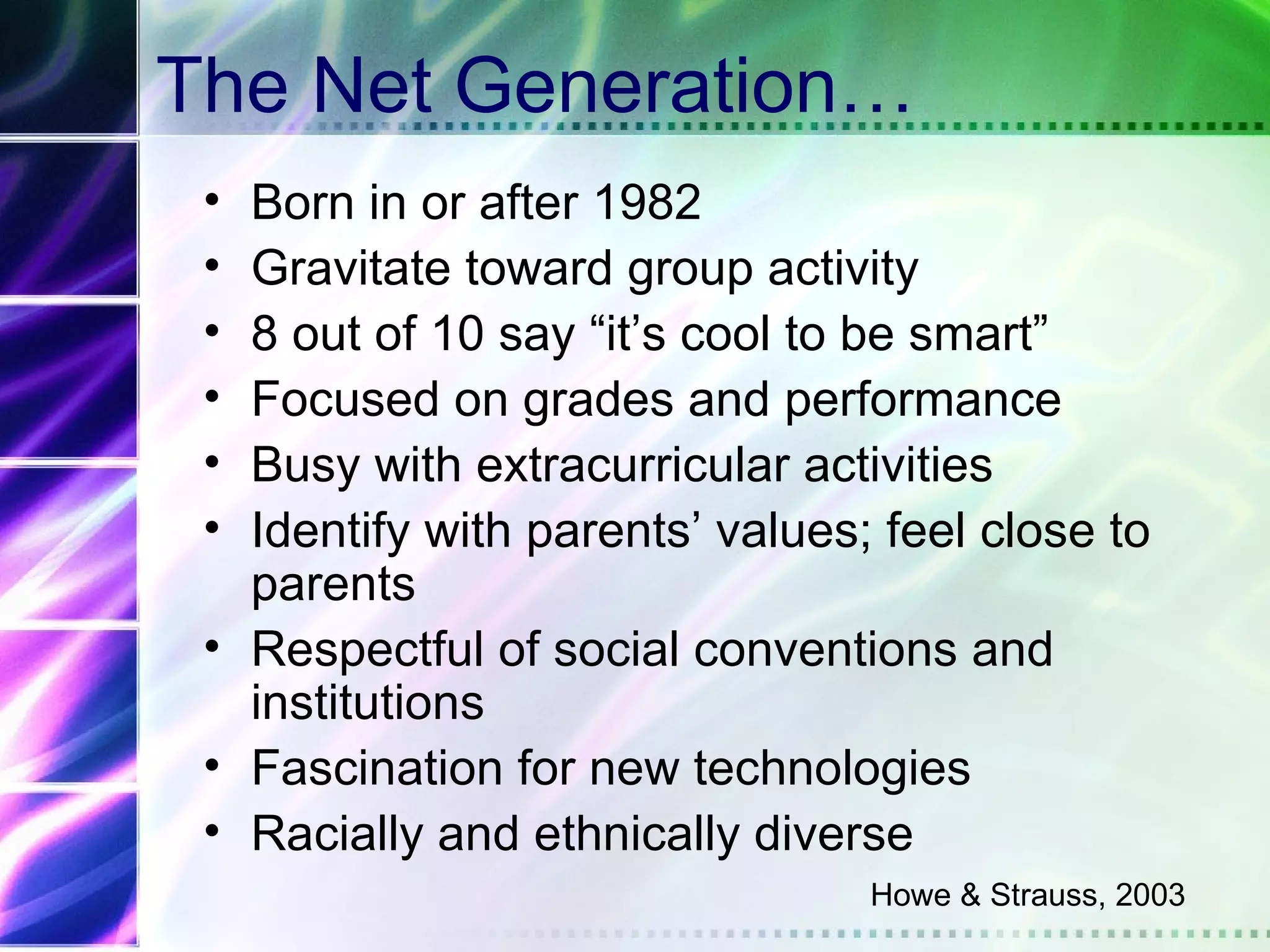 The Net Generation…
 • Born in or after 1982
 • Gravitate toward group activity
 • 8 out of 10 say “it’s cool to be smart”
 • Focused on grades and performance
 • Busy with extracurricular activities
 • Identify with parents’ values; feel close to
   parents
 • Respectful of social conventions and
   institutions
 • Fascination for new technologies
 • Racially and ethnically diverse
                                 Howe & Strauss, 2003
 