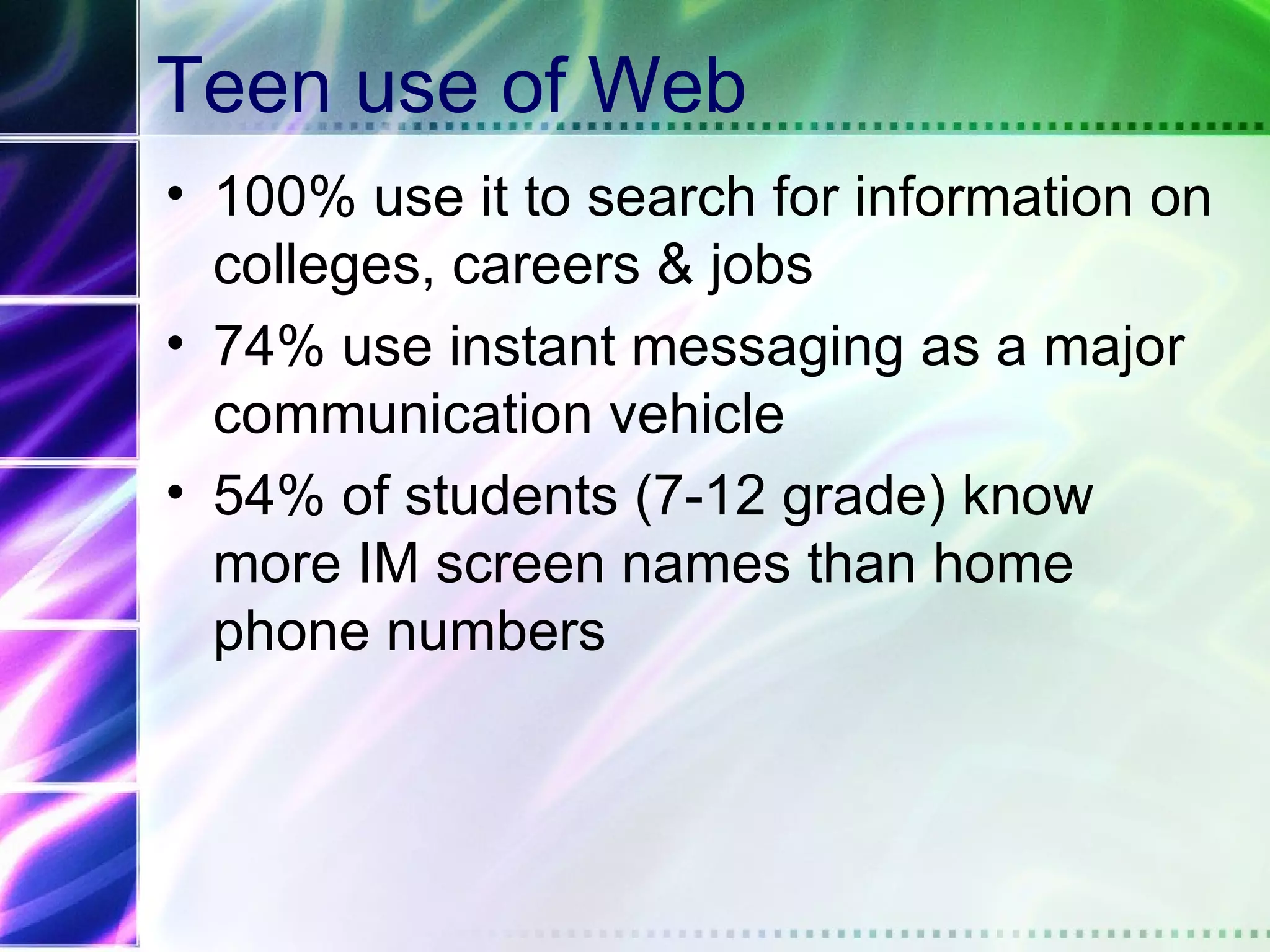 Teen use of Web
• 100% use it to search for information on
  colleges, careers & jobs
• 74% use instant messaging as a major
  communication vehicle
• 54% of students (7-12 grade) know
  more IM screen names than home
  phone numbers
 
