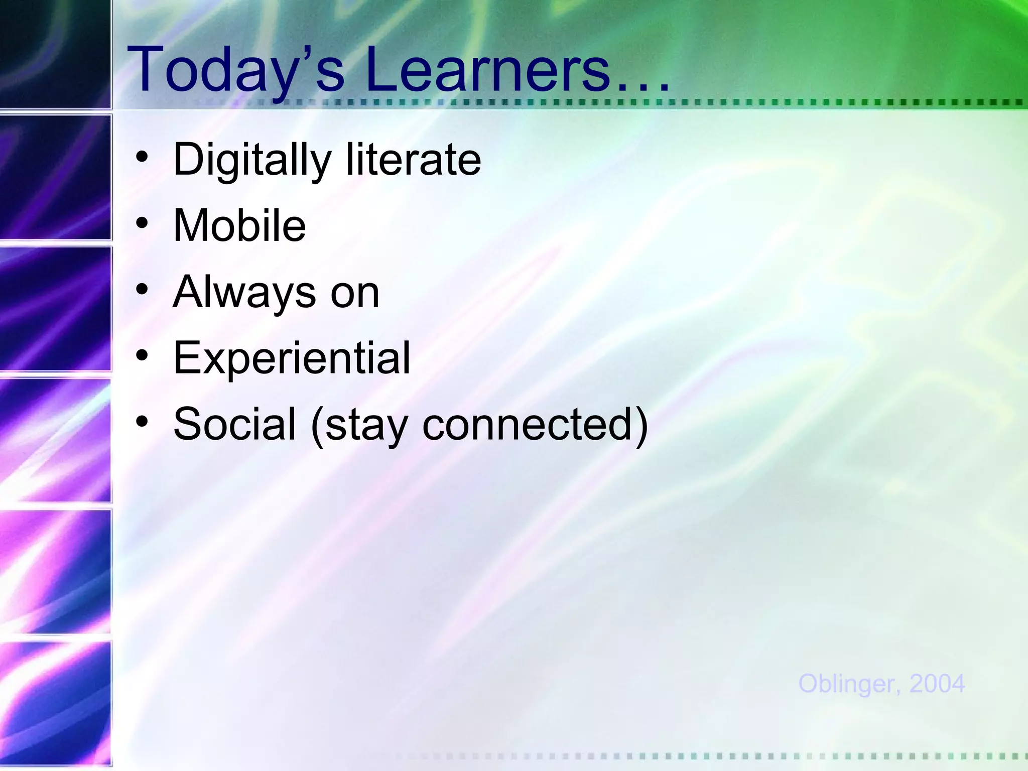 Today’s Learners…
•   Digitally literate
•   Mobile
•   Always on
•   Experiential
•   Social (stay connected)




                              Oblinger, 2004
 
