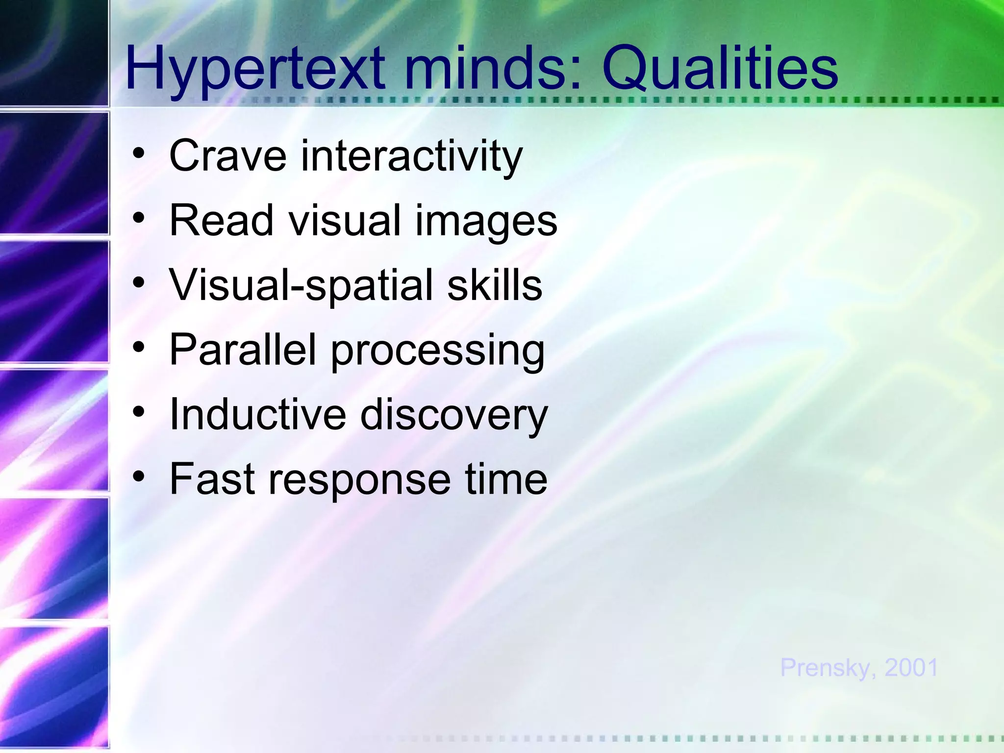 Hypertext minds: Qualities
•   Crave interactivity
•   Read visual images
•   Visual-spatial skills
•   Parallel processing
•   Inductive discovery
•   Fast response time



                            Prensky, 2001
 