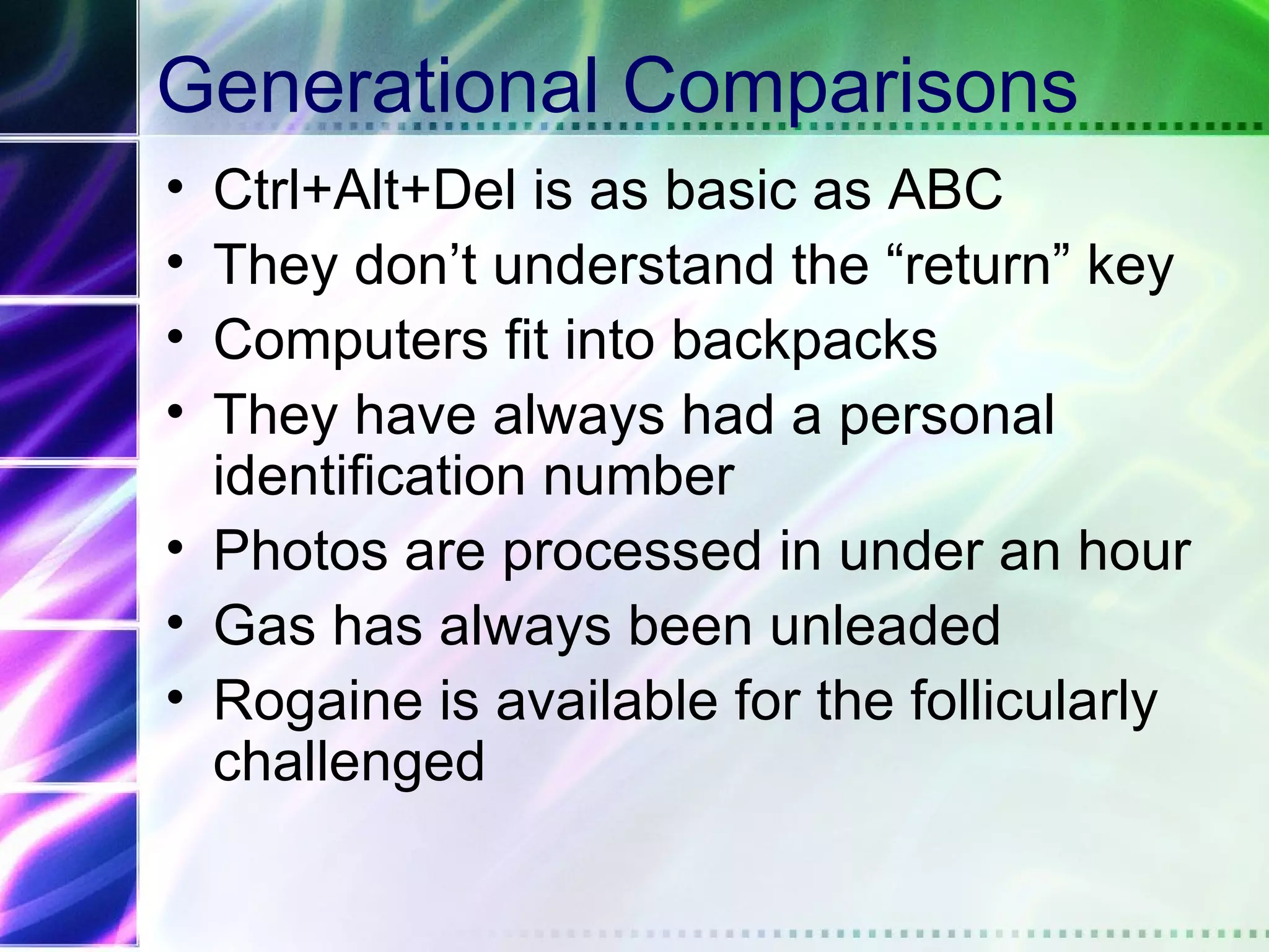 Generational Comparisons
• Ctrl+Alt+Del is as basic as ABC
• They don’t understand the “return” key
• Computers fit into backpacks
• They have always had a personal
  identification number
• Photos are processed in under an hour
• Gas has always been unleaded
• Rogaine is available for the follicularly
  challenged
 