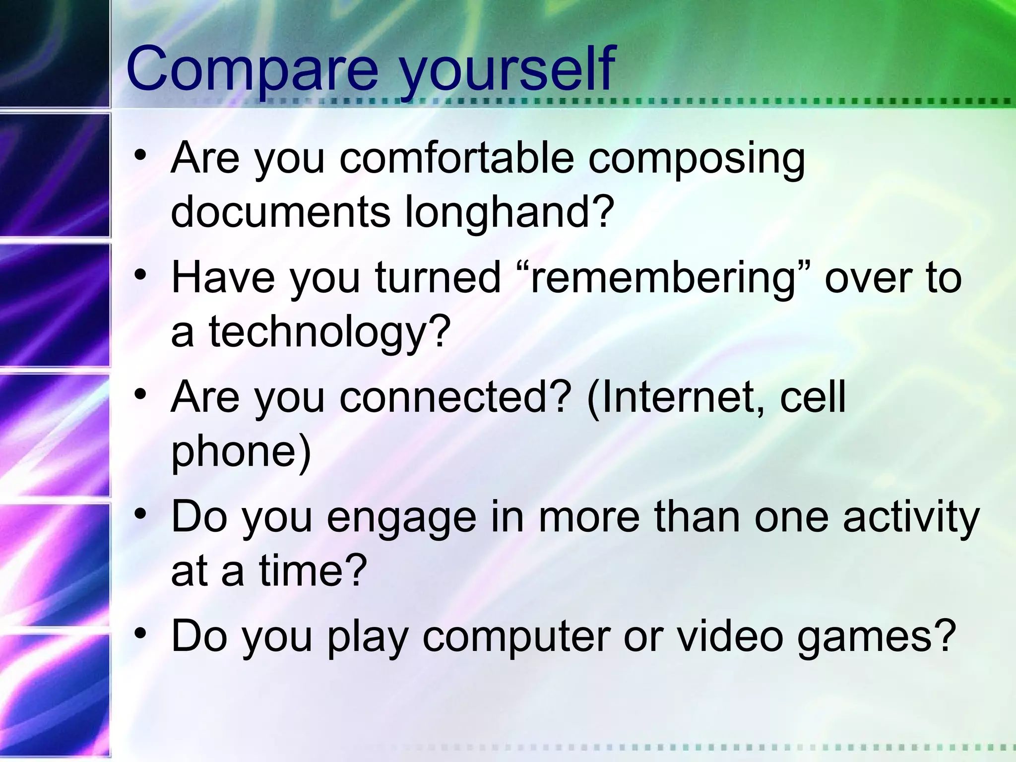 Compare yourself
• Are you comfortable composing
  documents longhand?
• Have you turned “remembering” over to
  a technology?
• Are you connected? (Internet, cell
  phone)
• Do you engage in more than one activity
  at a time?
• Do you play computer or video games?
 