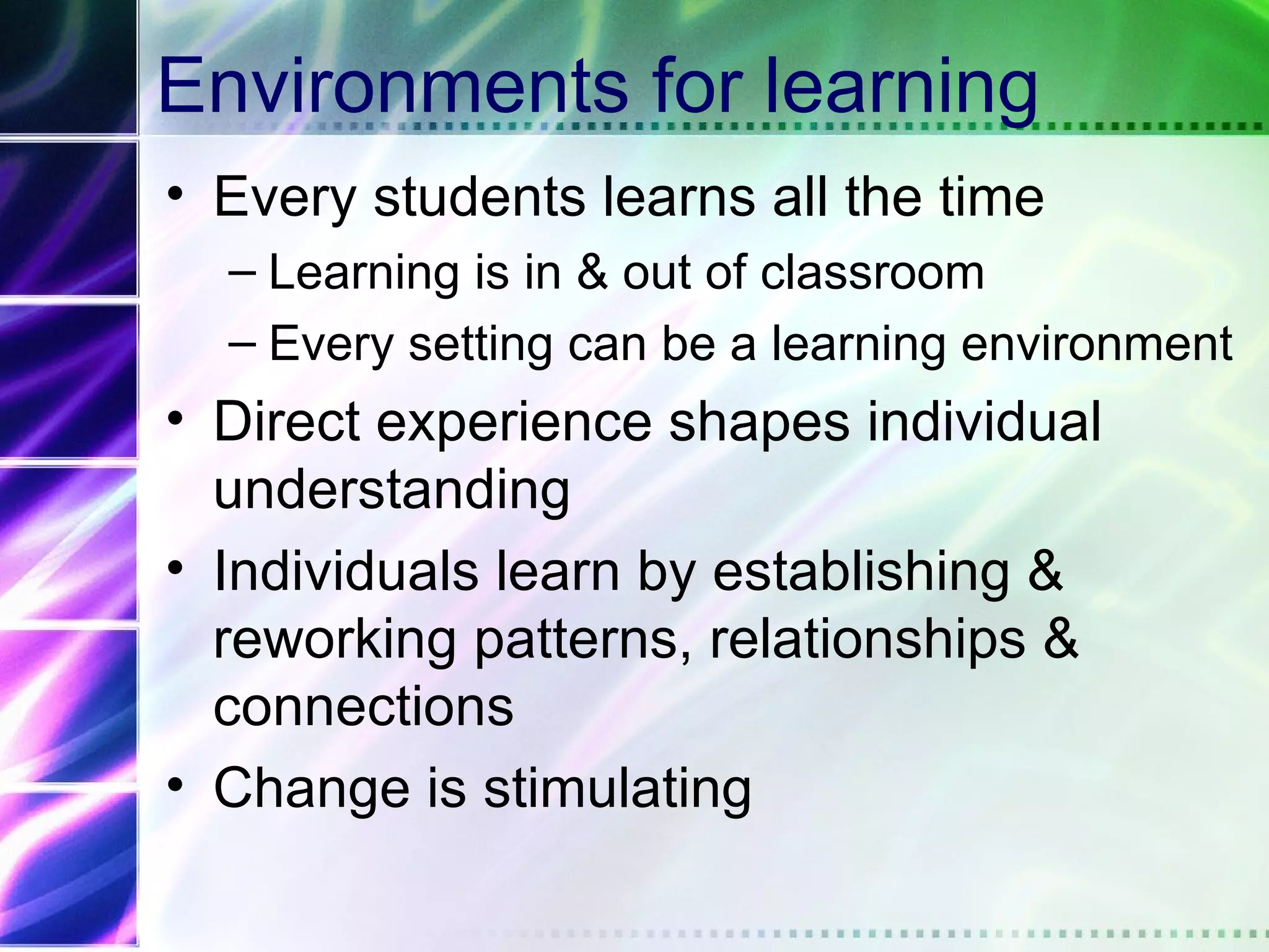 Environments for learning
• Every students learns all the time
  – Learning is in & out of classroom
  – Every setting can be a learning environment
• Direct experience shapes individual
  understanding
• Individuals learn by establishing &
  reworking patterns, relationships &
  connections
• Change is stimulating
 