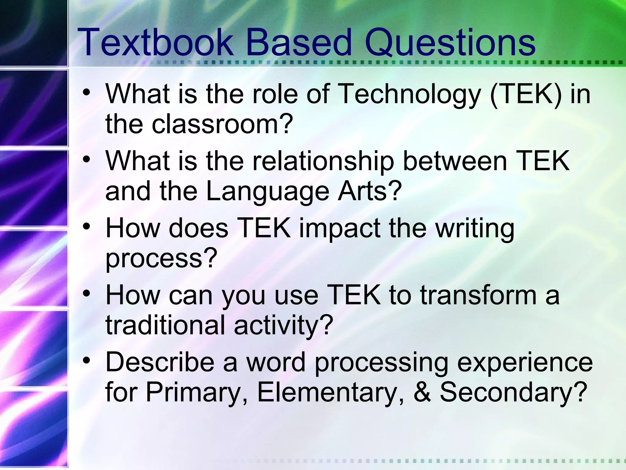 Textbook Based Questions
• What is the role of Technology (TEK) in
  the classroom?
• What is the relationship between TEK
  and the Language Arts?
• How does TEK impact the writing
  process?
• How can you use TEK to transform a
  traditional activity?
• Describe a word processing experience
  for Primary, Elementary, & Secondary?
 