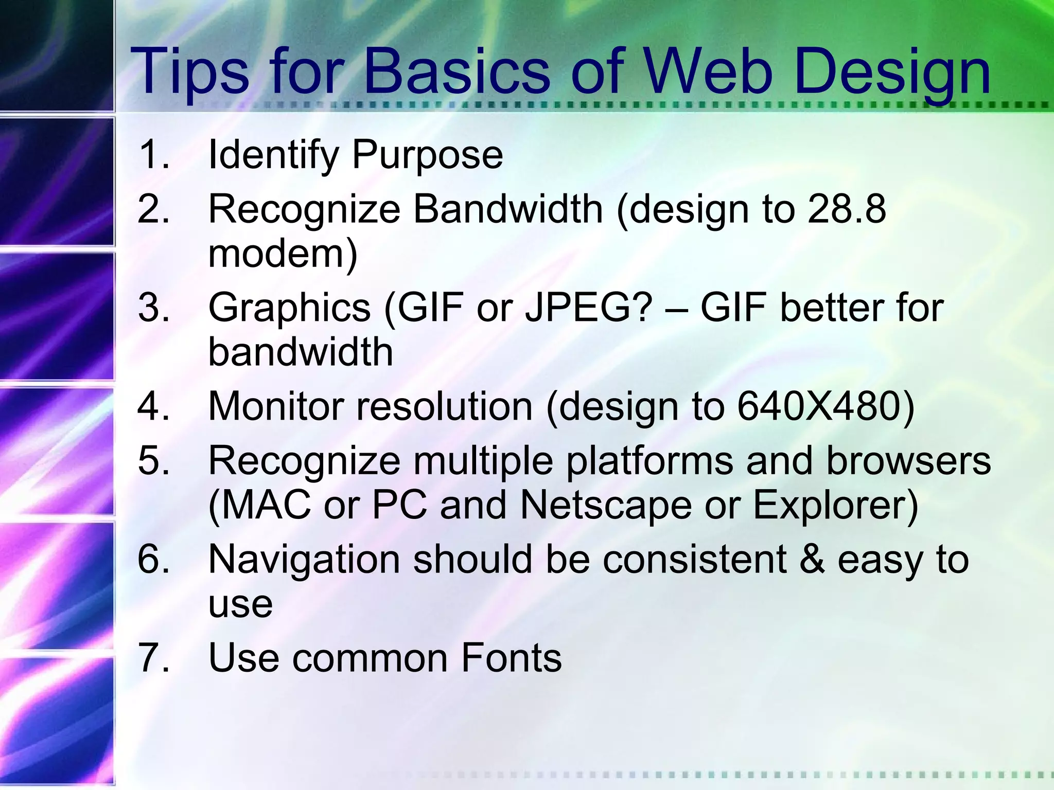 Tips for Basics of Web Design
1. Identify Purpose
2. Recognize Bandwidth (design to 28.8
   modem)
3. Graphics (GIF or JPEG? – GIF better for
   bandwidth
4. Monitor resolution (design to 640X480)
5. Recognize multiple platforms and browsers
   (MAC or PC and Netscape or Explorer)
6. Navigation should be consistent & easy to
   use
7. Use common Fonts
 