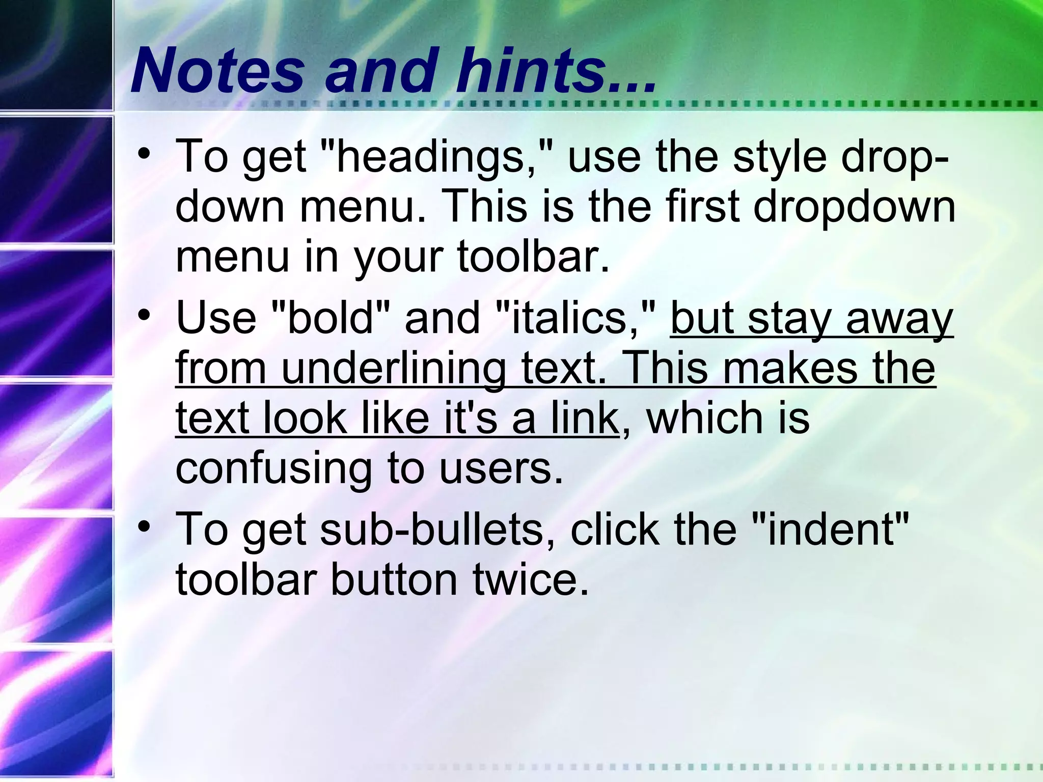 Notes and hints...
• To get "headings," use the style drop-
  down menu. This is the first dropdown
  menu in your toolbar.
• Use "bold" and "italics," but stay away
  from underlining text. This makes the
  text look like it's a link, which is
  confusing to users.
• To get sub-bullets, click the "indent"
  toolbar button twice.
 