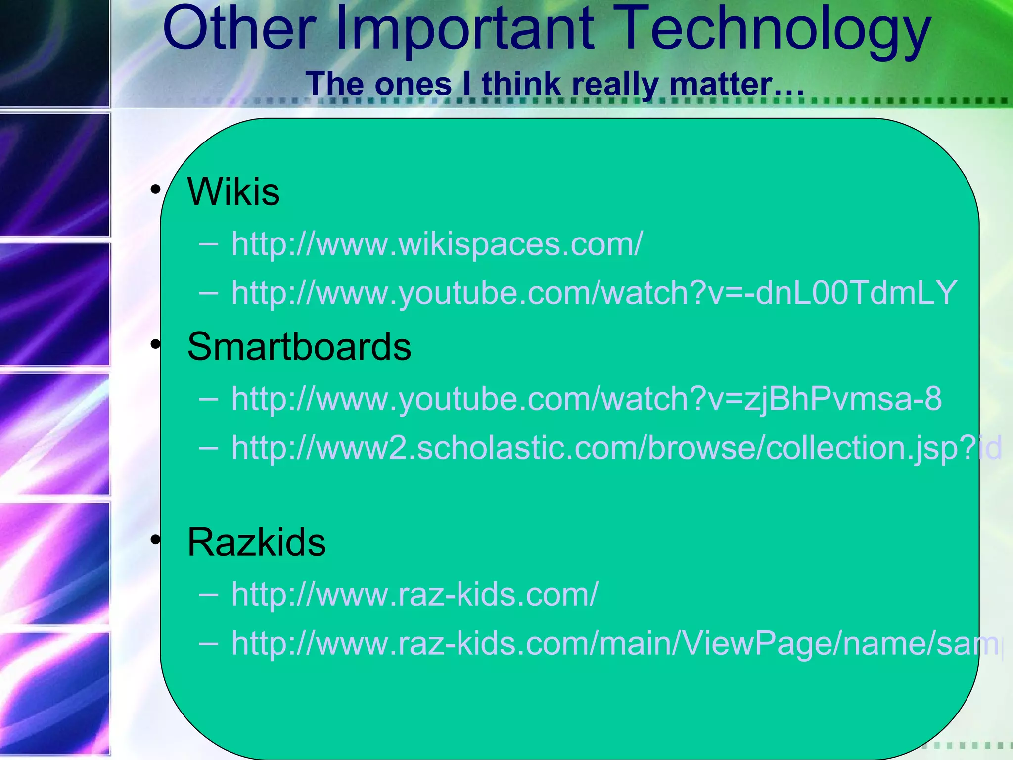 Other Important Technology
          The ones I think really matter…


• Wikis
  – http://www.wikispaces.com/
  – http://www.youtube.com/watch?v=-dnL00TdmLY
• Smartboards
  – http://www.youtube.com/watch?v=zjBhPvmsa-8
  – http://www2.scholastic.com/browse/collection.jsp?id=

• Razkids
  – http://www.raz-kids.com/
  – http://www.raz-kids.com/main/ViewPage/name/samp
 