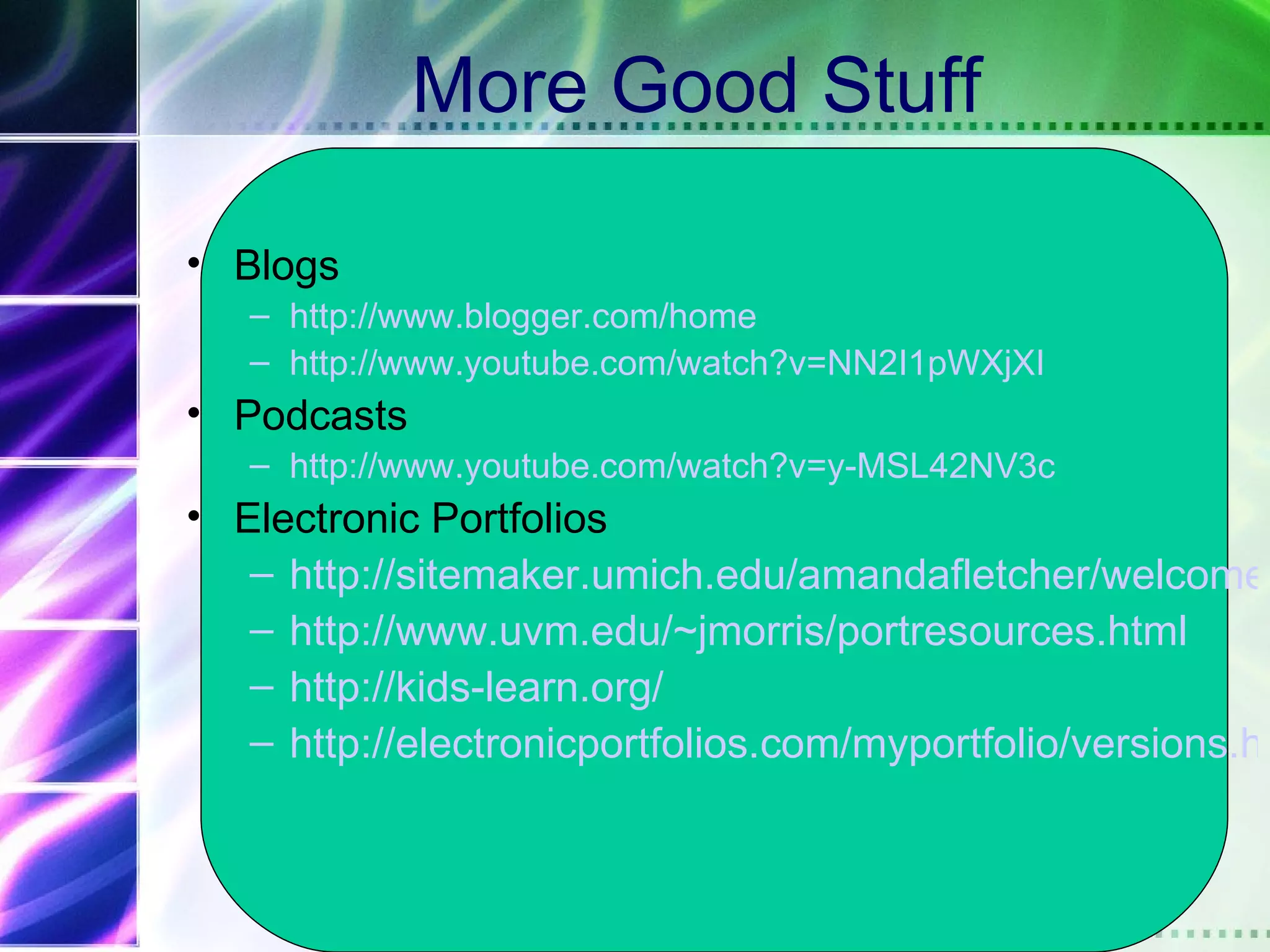 More Good Stuff

• Blogs
   – http://www.blogger.com/home
   – http://www.youtube.com/watch?v=NN2I1pWXjXI
• Podcasts
   – http://www.youtube.com/watch?v=y-MSL42NV3c
• Electronic Portfolios
   – http://sitemaker.umich.edu/amandafletcher/welcome_
   – http://www.uvm.edu/~jmorris/portresources.html
   – http://kids-learn.org/
   – http://electronicportfolios.com/myportfolio/versions.ht
 