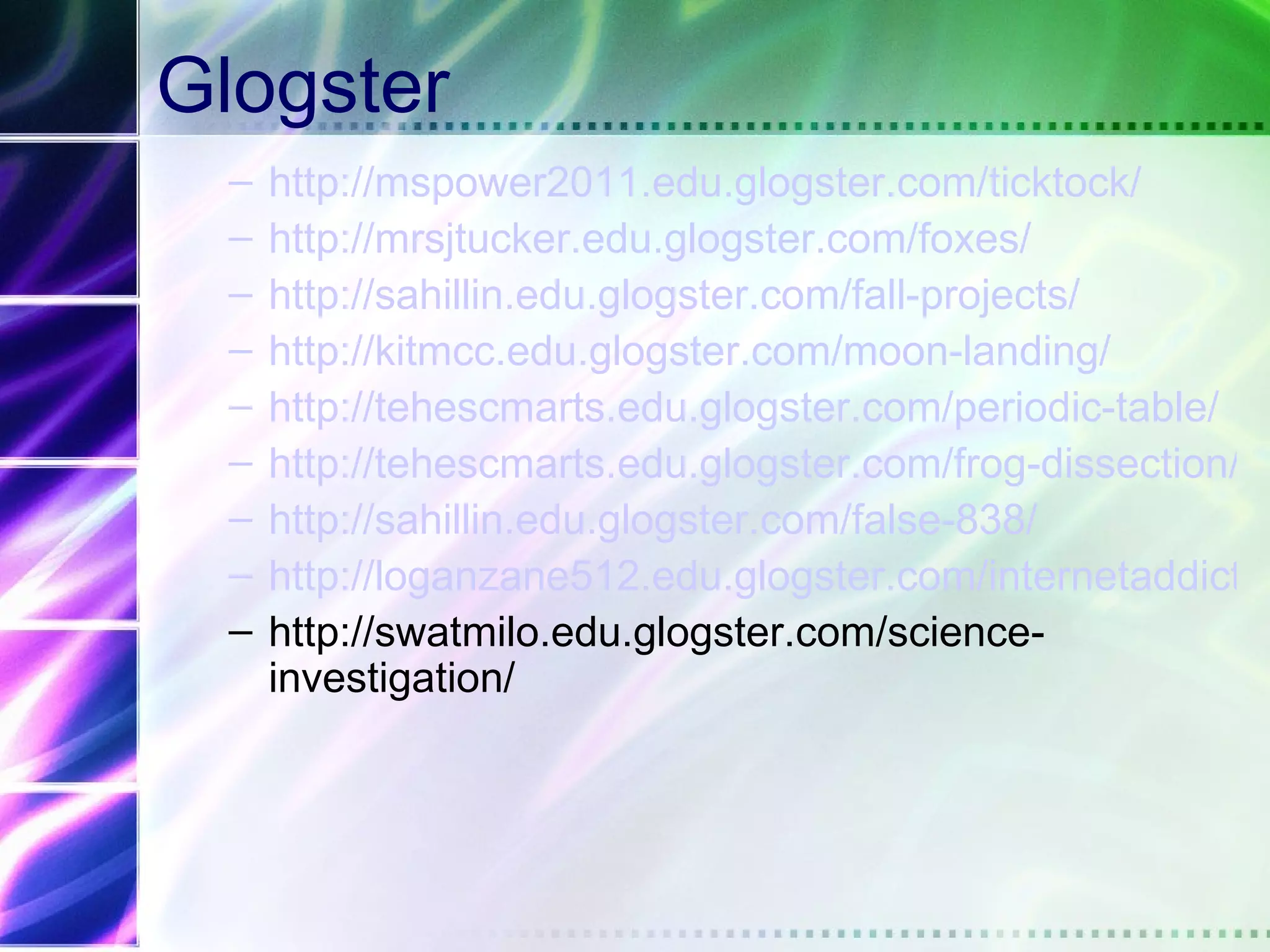 Glogster
 –   http://mspower2011.edu.glogster.com/ticktock/
 –   http://mrsjtucker.edu.glogster.com/foxes/
 –   http://sahillin.edu.glogster.com/fall-projects/
 –   http://kitmcc.edu.glogster.com/moon-landing/
 –   http://tehescmarts.edu.glogster.com/periodic-table/
 –   http://tehescmarts.edu.glogster.com/frog-dissection/
 –   http://sahillin.edu.glogster.com/false-838/
 –   http://loganzane512.edu.glogster.com/internetaddictio
 –   http://swatmilo.edu.glogster.com/science-
     investigation/
 