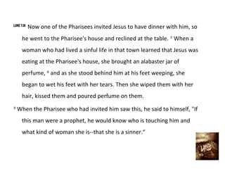 LUKE 7:36
            Now one of the Pharisees invited Jesus to have dinner with him, so
      he went to the Pharisee's house and reclined at the table. 37 When a
      woman who had lived a sinful life in that town learned that Jesus was
      eating at the Pharisee's house, she brought an alabaster jar of
      perfume, 38 and as she stood behind him at his feet weeping, she
      began to wet his feet with her tears. Then she wiped them with her
      hair, kissed them and poured perfume on them.
39
     When the Pharisee who had invited him saw this, he said to himself, "If
      this man were a prophet, he would know who is touching him and
      what kind of woman she is--that she is a sinner.“
 